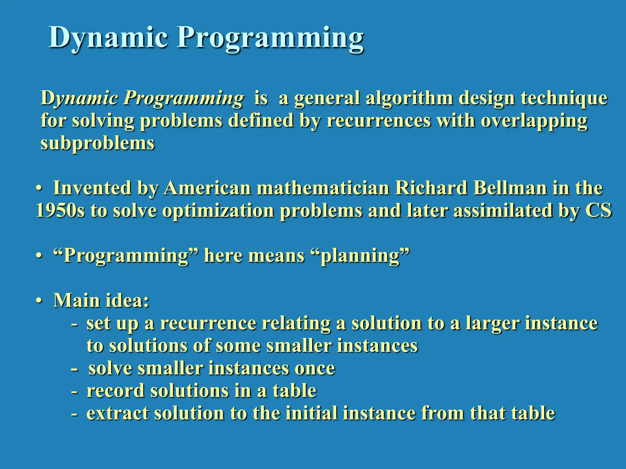 Dynamic Programming Dynamic Programming is a general algorithm design technique for solving problems defined by recurrences with overlapping subproblems • Invented by American mathematician Richard Bellman in the 1950s to solve optimization problems and later assimilated by CS • “Programming” here means “planning” • Main idea: - set up a recurrence relating a solution to a larger instance to solutions of some smaller instances - solve smaller instances once - record solutions in a table - extract solution to the initial instance from that table 