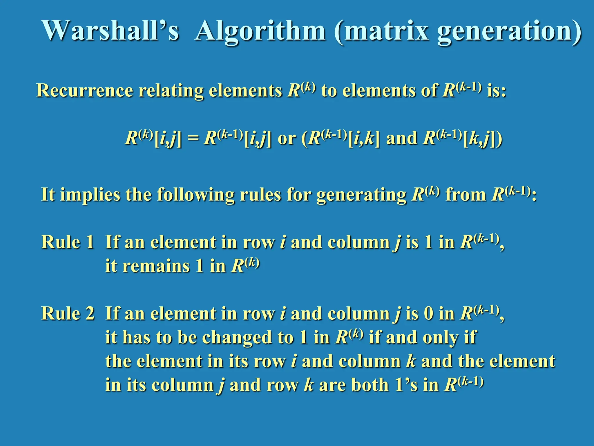 Warshall’s Algorithm (matrix generation) Recurrence relating elements R(k) to elements of R(k-1) is: R(k)[i,j] = R(k-1)[i,j] or (R(k-1)[i,k] and R(k-1)[k,j]) It implies the following rules for generating R(k) from R(k-1): Rule 1 If an element in row i and column j is 1 in R(k-1), it remains 1 in R(k) Rule 2 If an element in row i and column j is 0 in R(k-1), it has to be changed to 1 in R(k) if and only if the element in its row i and column k and the element in its column j and row k are both 1’s in R(k-1) 