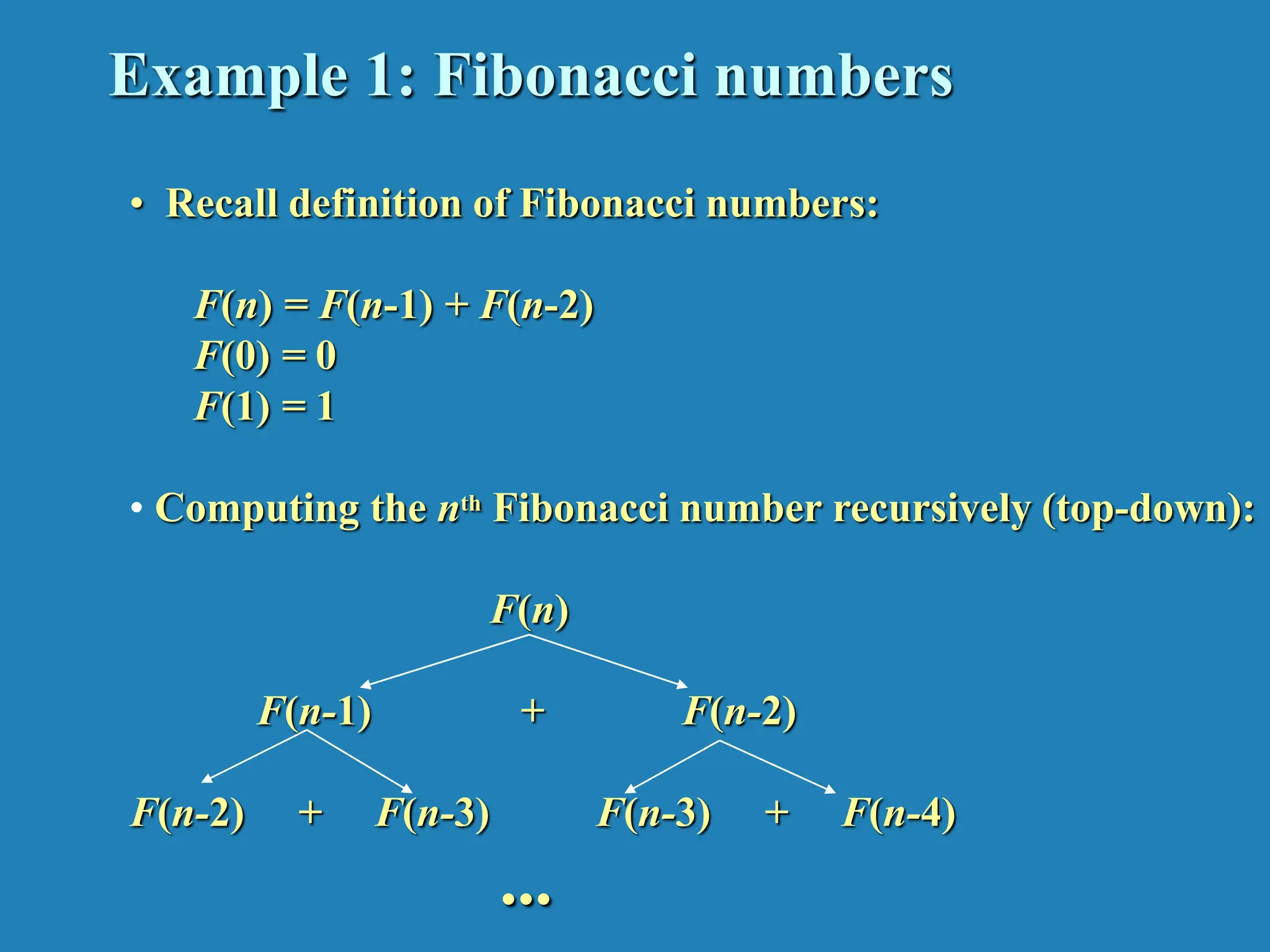 Example 1: Fibonacci numbers • Recall definition of Fibonacci numbers: F(n) = F(n-1) + F(n-2) F(0) = 0 F(1) = 1 • Computing the nth Fibonacci number recursively (top-down): F(n) F(n-1) + F(n-2) F(n-2) + F(n-3) F(n-3) + F(n-4) ... 