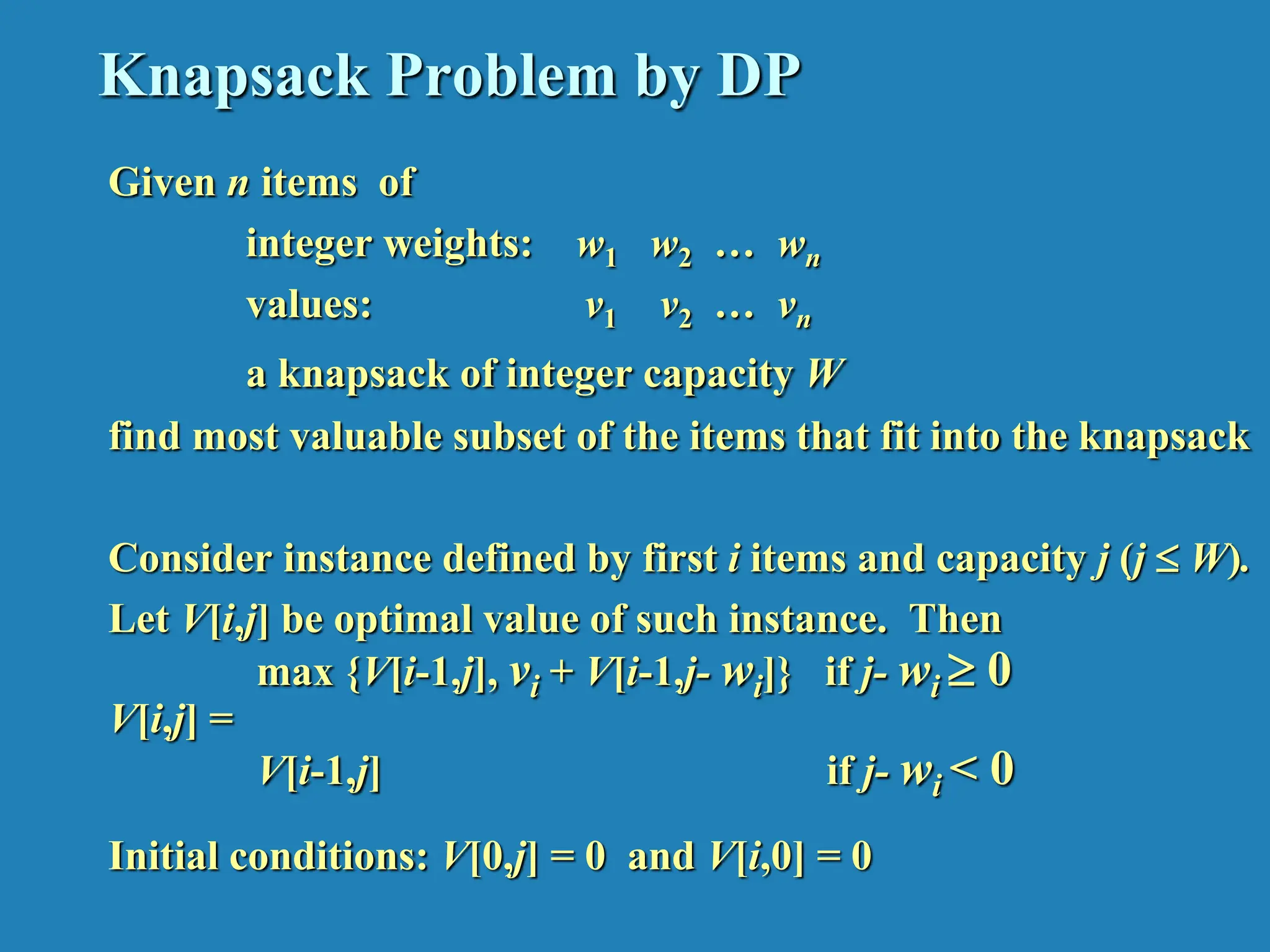 Knapsack Problem by DP Given n items of integer weights: w1 w2 … wn values: v1 v2 … vn a knapsack of integer capacity W find most valuable subset of the items that fit into the knapsack Consider instance defined by first i items and capacity j (j  W). Let V[i,j] be optimal value of such instance. Then max {V[i-1,j], vi + V[i-1,j- wi]} if j- wi  0 V[i,j] = V[i-1,j] if j- wi < 0 Initial conditions: V[0,j] = 0 and V[i,0] = 0 
