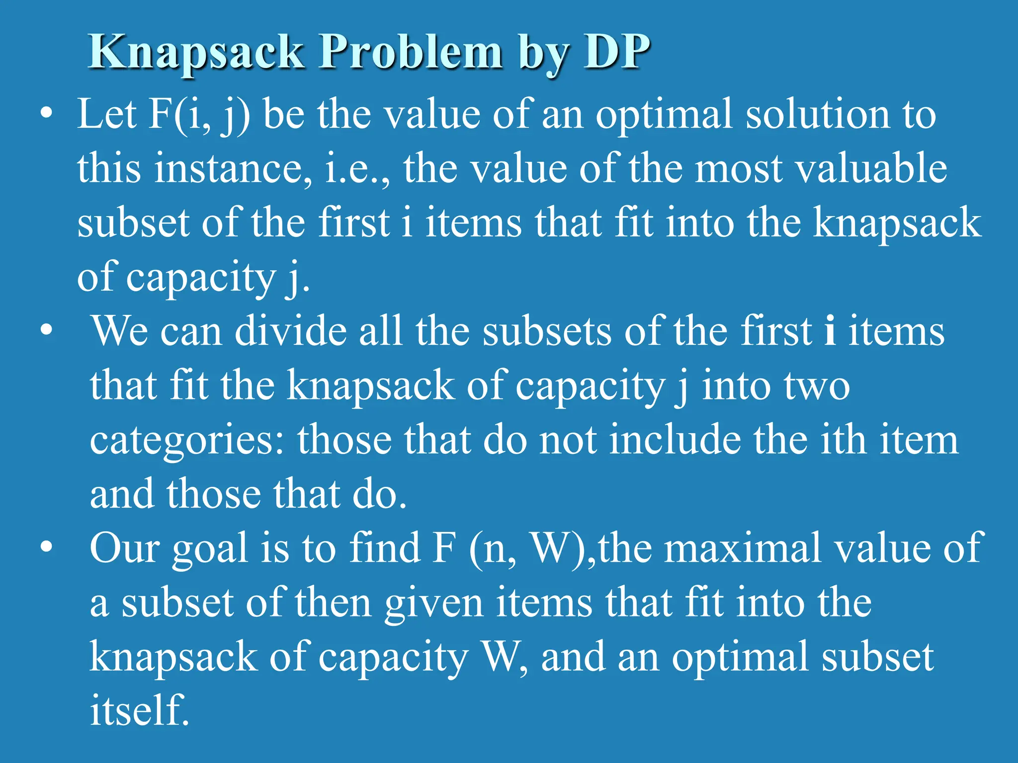 • Let F(i, j) be the value of an optimal solution to this instance, i.e., the value of the most valuable subset of the first i items that fit into the knapsack of capacity j. • We can divide all the subsets of the first i items that fit the knapsack of capacity j into two categories: those that do not include the ith item and those that do. • Our goal is to find F (n, W),the maximal value of a subset of then given items that fit into the knapsack of capacity W, and an optimal subset itself. Knapsack Problem by DP 