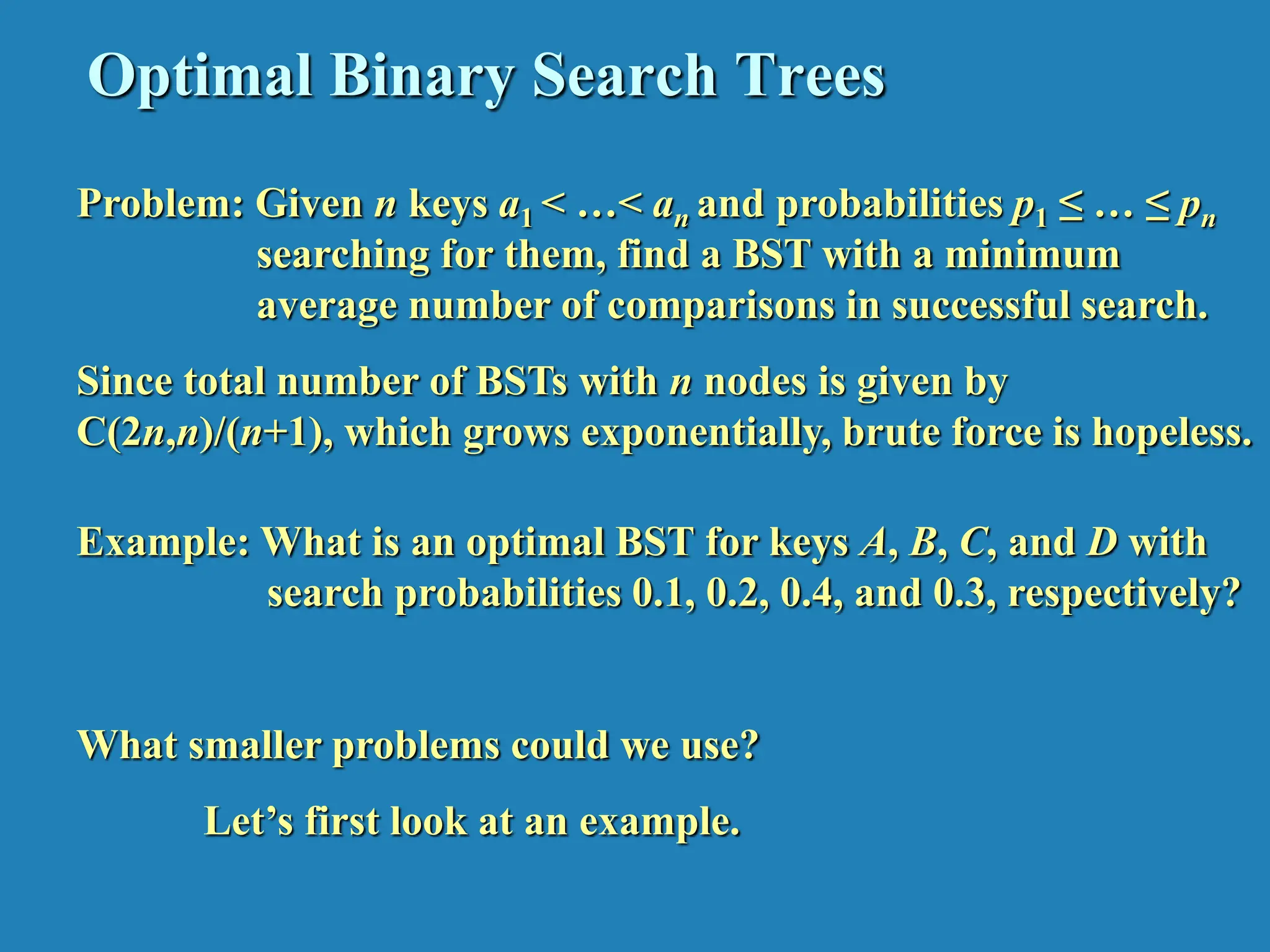 Optimal Binary Search Trees Problem: Given n keys a1 < …< an and probabilities p1 ≤ … ≤ pn searching for them, find a BST with a minimum average number of comparisons in successful search. Since total number of BSTs with n nodes is given by C(2n,n)/(n+1), which grows exponentially, brute force is hopeless. Example: What is an optimal BST for keys A, B, C, and D with search probabilities 0.1, 0.2, 0.4, and 0.3, respectively? What smaller problems could we use? Let’s first look at an example. 