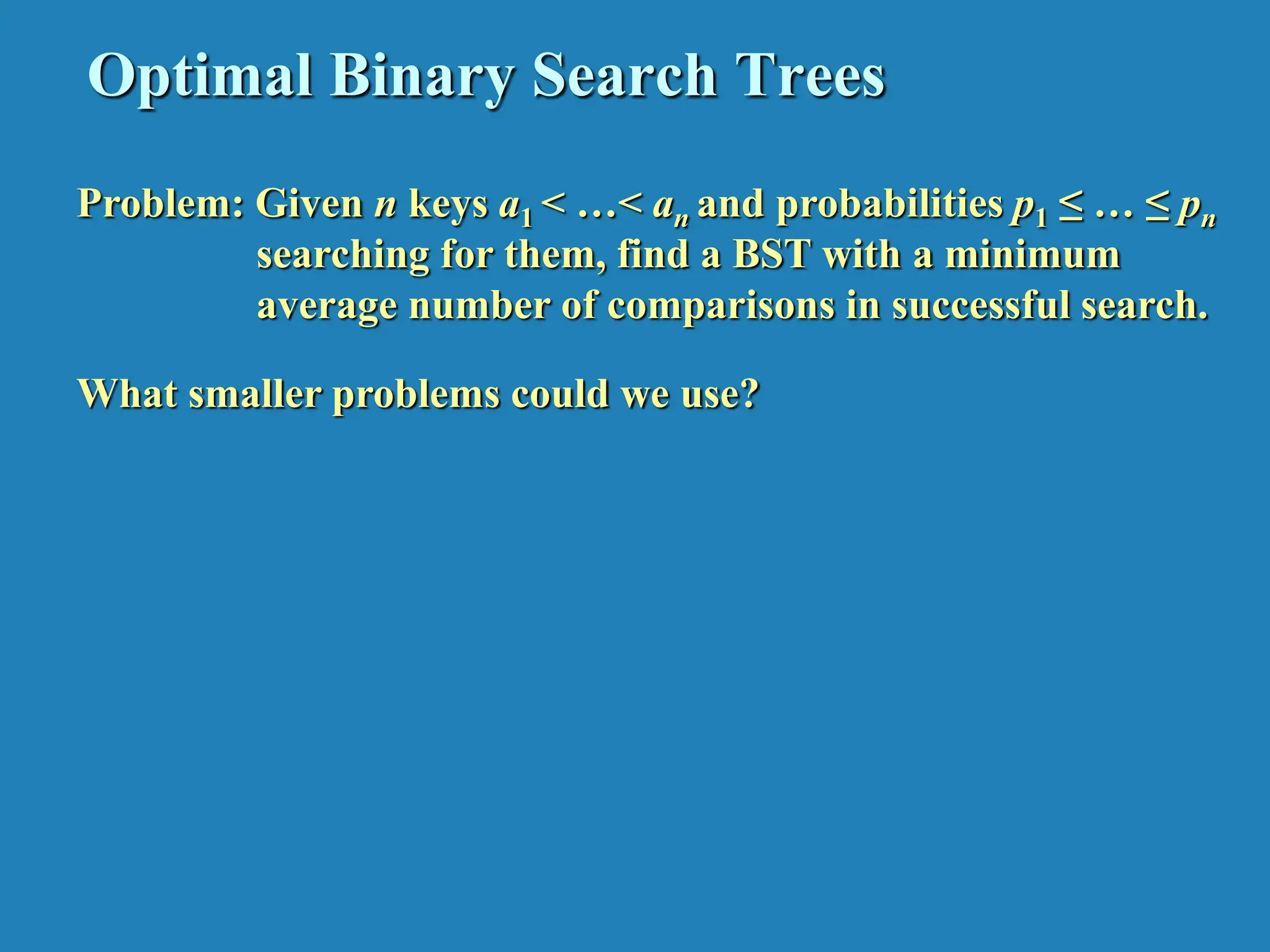 Optimal Binary Search Trees Problem: Given n keys a1 < …< an and probabilities p1 ≤ … ≤ pn searching for them, find a BST with a minimum average number of comparisons in successful search. What smaller problems could we use? 