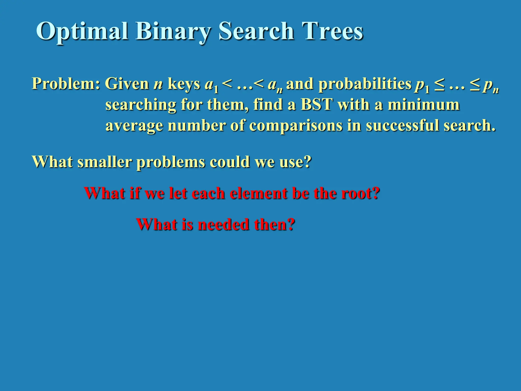 Optimal Binary Search Trees Problem: Given n keys a1 < …< an and probabilities p1 ≤ … ≤ pn searching for them, find a BST with a minimum average number of comparisons in successful search. What smaller problems could we use? What if we let each element be the root? What is needed then? 