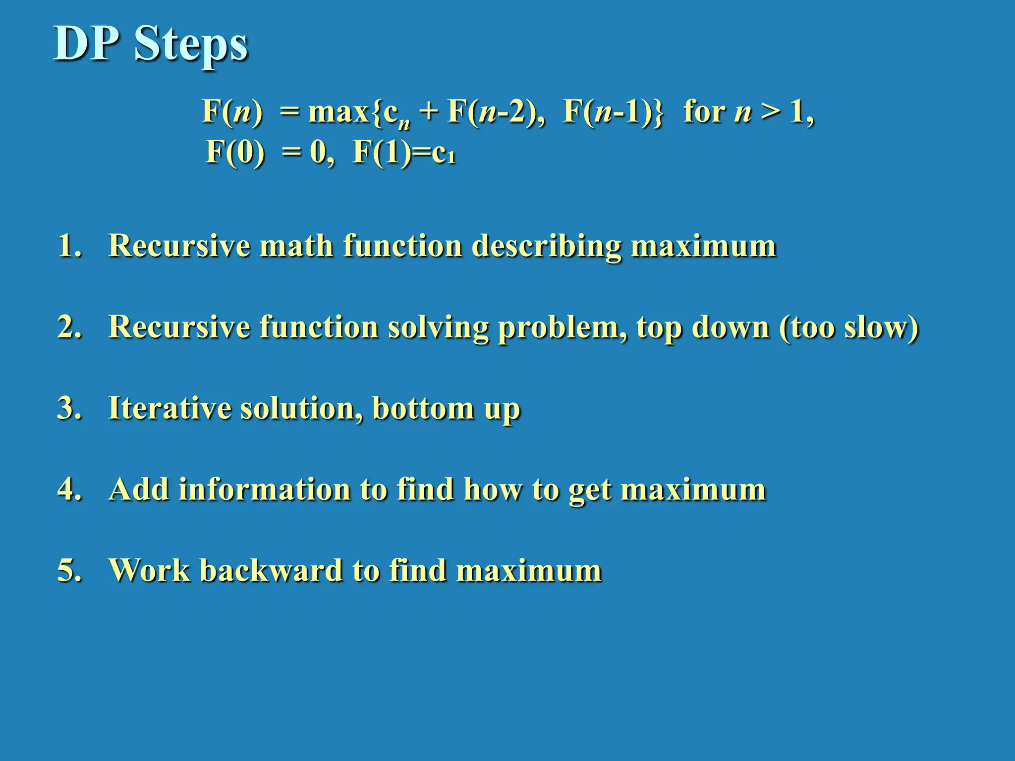 DP Steps F(n) = max{cn + F(n-2), F(n-1)} for n > 1, F(0) = 0, F(1)=c₁ 1. Recursive math function describing maximum 2. Recursive function solving problem, top down (too slow) 3. Iterative solution, bottom up 4. Add information to find how to get maximum 5. Work backward to find maximum 
