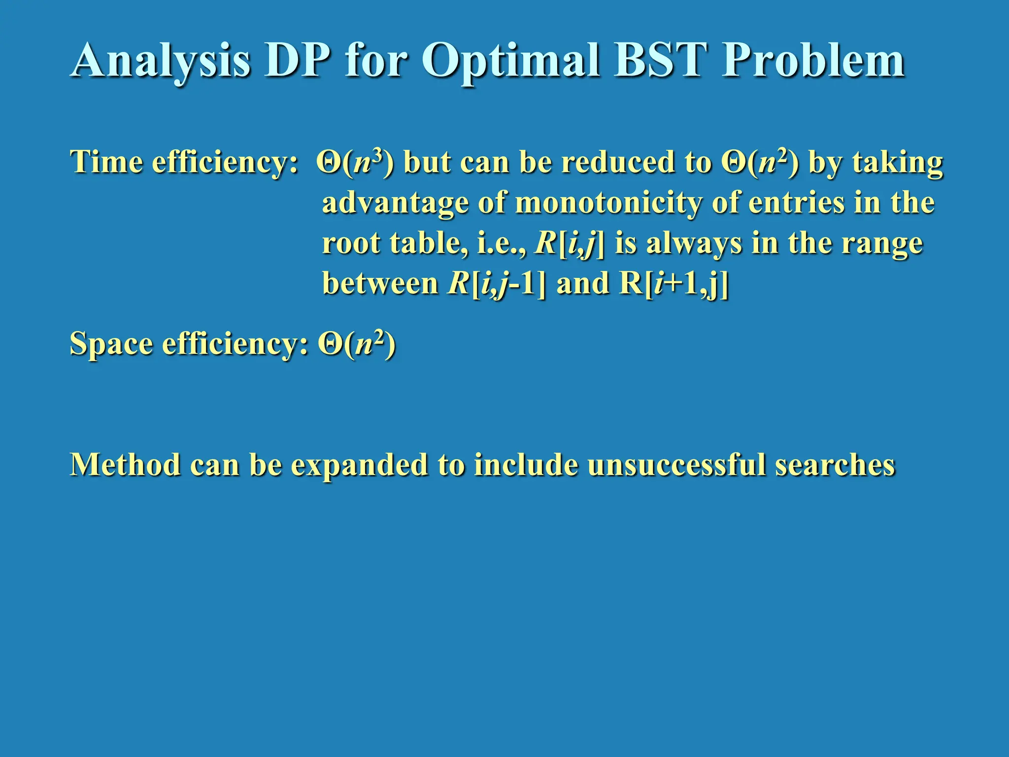 Analysis DP for Optimal BST Problem Time efficiency: Θ(n3) but can be reduced to Θ(n2) by taking advantage of monotonicity of entries in the root table, i.e., R[i,j] is always in the range between R[i,j-1] and R[i+1,j] Space efficiency: Θ(n2) Method can be expanded to include unsuccessful searches 