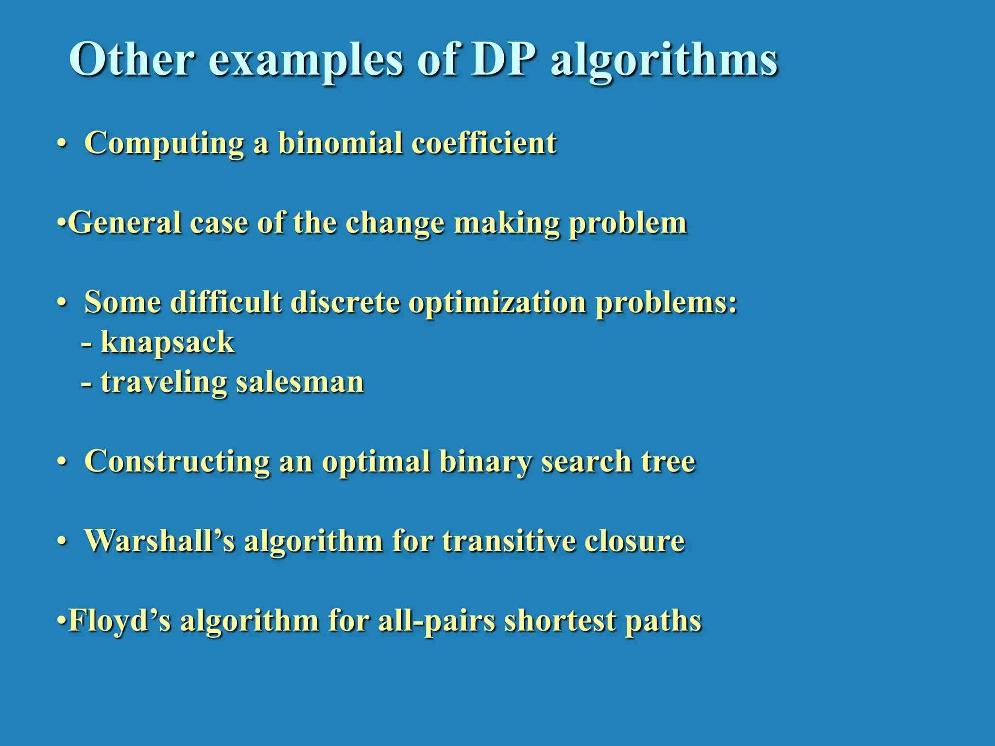 Other examples of DP algorithms • Computing a binomial coefficient •General case of the change making problem • Some difficult discrete optimization problems: - knapsack - traveling salesman • Constructing an optimal binary search tree • Warshall’s algorithm for transitive closure •Floyd’s algorithm for all-pairs shortest paths 