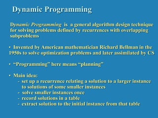 Dynamic Programming
Dynamic Programming is a general algorithm design technique
for solving problems defined by recurrences with overlapping
subproblems
• Invented by American mathematician Richard Bellman in the
1950s to solve optimization problems and later assimilated by CS
• “Programming” here means “planning”
• Main idea:
- set up a recurrence relating a solution to a larger instance
to solutions of some smaller instances
- solve smaller instances once
- record solutions in a table
- extract solution to the initial instance from that table
 