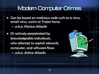 Modern Computer Crimes Can be based on malicious code such as a virus, email virus, worm or Trojan horse. a.k.a. Passive Attacks Or actively perpetrated by  knowledgeable individuals, who  attempt to exploit network,  computer, and software flaws a.k.a. Active Attacks 