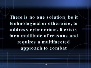 There is no one solution, be it technological or otherwise, to address cyber crime. It exists for a multitude of reasons and requires a multifaceted approach to combat 