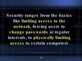 Security ranges from the basics like  limiting access to the network , forcing users to  change passwords  at regular intervals, to  physically limiting access  to certain computers 