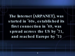 The Internet (ARPANET), was started in ’60s, established its first connection in ’69, was spread across the US by ’71, and reached Europe by ’73 