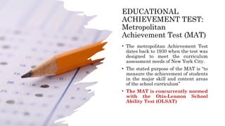 EDUCATIONAL
ACHIEVEMENT TEST:
Metropolitan
Achievement Test (MAT)
• The metropolitan Achievement Test
dates back to 1930 when the test was
designed to meet the curriculum
assessment needs of New York City.
• The stated purpose of the MAT is “to
measure the achievement of students
in the major skill and content areas
of the school curriculum”
• The MAT is concurrently normed
with the Otis-Lennon School
Ability Test (OLSAT)
 