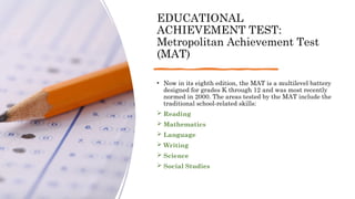 EDUCATIONAL
ACHIEVEMENT TEST:
Metropolitan Achievement Test
(MAT)
• Now in its eighth edition, the MAT is a multilevel battery
designed for grades K through 12 and was most recently
normed in 2000. The areas tested by the MAT include the
traditional school-related skills:
 Reading
 Mathematics
 Language
 Writing
 Science
 Social Studies
 