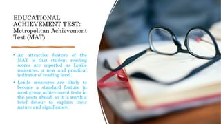 EDUCATIONAL
ACHIEVEMENT TEST:
Metropolitan Achievement
Test (MAT)
• An attractive feature of the
MAT is that student reading
scores are reported as Lexile
measures, a new and practical
indicator of reading level.
• Lexile measures are likely to
become a standard feature in
most group achievement tests in
the years ahead, so it is worth a
brief detour to explain their
nature and significance.
 