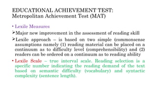 EDUCATIONAL ACHIEVEMENT TEST:
Metropolitan Achievement Test (MAT)
• Lexile Measures
Major new improvement in the assessment of reading skill
Lexile approach – is based on two simple (commonsense
assumptions namely (1) reading material can be placed on a
continuum as to difficulty level (comprehensibility) and (2)
readers can be ordered on a continuum as to reading ability
• Lexile Scale – true interval scale. Reading selection is a
specific number indicating the reading demand of the text
based on semantic difficulty (vocabulary) and syntactic
complexity (sentence length).
 