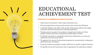 EDUCATIONAL
ACHIEVEMENT TEST
• Achievement test permit a wide range of potential uses.
• Practical applications of group achievement tests include the following:
• to identify children and adults with specific achievement deficits who might
need more detailed assessment for learning disabilities
• To help parents recognize the academic strength and weakness of their
children and thereby foster individual remedial efforts at home
• To identify classwide or schoolwide achievement deficiencies as a basis for
redirection of instructional efforts
• To appraise the success of educational programs by measuring the subsequent
skill attainment of students
• To group students according to similar skill level in specific academic domains
• To identify the level of instruction that is appropriate for individual students
 
