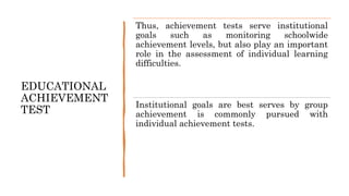 EDUCATIONAL
ACHIEVEMENT
TEST
Thus, achievement tests serve institutional
goals such as monitoring schoolwide
achievement levels, but also play an important
role in the assessment of individual learning
difficulties.
Institutional goals are best serves by group
achievement is commonly pursued with
individual achievement tests.
 
