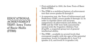 EDUCATIONAL
ACHIEVEMENT
TEST: Iowa Tests
of Basic Skills
(ITBS)
• First published in 1935, the Iowa Tests of Basic
Skills (ITBS).
• The ITBS is a multilevel battery of achievement
test that covers grades K through 8
• A companion test, the Tests of Achievement and
Proficiency (TAP), covers grades 9 through 12. In
order to expedite direct and accurate
comparisons of achievement and ability, the
ITBS and the TAP were both concurrently
normed with the Cognitive Abilities Test
(CogAT), a respected group test of general
intellectual ability.
• The ITBS – available in several levels that
correspond roughly with the ages of the potential
examinees: levels 5-6 (grades K-1), level 7-8
(grades 2-3), and levels 9-14 (grades 3-8).
 