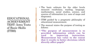 EDUCATIONAL
ACHIEVEMENT
TEST: Iowa Tests
of Basic Skills
(ITBS)
• The basic subtests for the older levels
measure vocabulary, reading, language,
mathematics, social studies, science, and
sources of information (i.e: uses of maps and
diagrams).
• ITBS guided by a pragmatic philosophy of
educational measurement.
• The manual states the purpose of testing as
follows:
• “The purpose of measurement is to
provided information which can be
used in improving instruction.
Measurement has value to the extent
that it results in better decisions which
directly affect pupils”
 