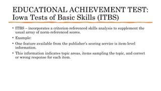 EDUCATIONAL ACHIEVEMENT TEST:
Iowa Tests of Basic Skills (ITBS)
• ITBS – incorporates a criterion-referenced skills analysis to supplement the
usual array of norm-referenced scores.
• Example:
• One feature available from the publisher’s scoring service is item-level
information.
• This information indicates topic areas, items sampling the topic, and correct
or wrong response for each item.
 