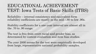 EDUCATIONAL ACHIEVEMENT
TEST: Iowa Tests of Basic Skills (ITBS)
Reliability – internal consistency and equivalent-form
reliability coefficients are mostly in the mid –.80 to low .90s.
Stability coefficients for a one-year interval are almost all in
the .70 to .90 range.
The test is free from overt racial and gender bias, as
determined by content evaluation and item bias studies.
The year 2000 norms for the test were empirically developed
from large, representative national probability samples.
 