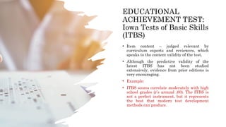 EDUCATIONAL
ACHIEVEMENT TEST:
Iowa Tests of Basic Skills
(ITBS)
• Item content – judged relevant by
curriculum experts and reviewers, which
speaks to the content validity of the test.
• Although the predictive validity of the
latest ITBS has not been studied
extensively, evidence from prior editions is
very encouraging.
• Example:
• ITBS scores correlate moderately with high
school grades (r’s around .60). The ITBS is
not a perfect instrument, but it represents
the best that modern test development
methods can produce.
 