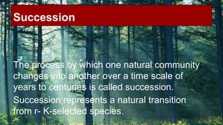 Succession

The process by which one natural community
changes into another over a time scale of
years to centuries is called succession.
Succession represents a natural transition
from r- K-selected species.

 