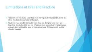 Limitations of Drill and Practice
 Teachers need to make sure that when having students practice, there is a
clear link between concept and action.
 Students must be able to relate what they are doing to what they are
learning. Similarly, drills are not effective when students are not prepared
enough; they will not be able to maintain a pace if they are still unclear
about a concept
 