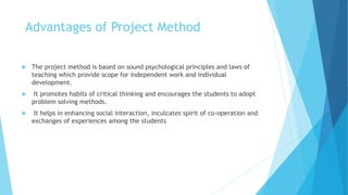 Advantages of Project Method
 The project method is based on sound psychological principles and laws of
teaching which provide scope for independent work and individual
development.
 It promotes habits of critical thinking and encourages the students to adopt
problem solving methods.
 It helps in enhancing social interaction, inculcates spirit of co-operation and
exchanges of experiences among the students
 