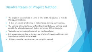 Disadvantages of Project Method
 The project is uneconomical in terms of time and is not possible to fit in to
the regular timetable.
 It does not provide any training in mathematical thinking and reasoning.
 The learning is incomplete and uniform learning or balanced learning is not
possible for all students as each student performs a different activity.
 Textbooks and instructional materials are hardly available.
 It is an expensive method as it makes use of a lot of resources which are not
immediately available in the school.
 Syllabus cannot be completed on time using this method.
 
