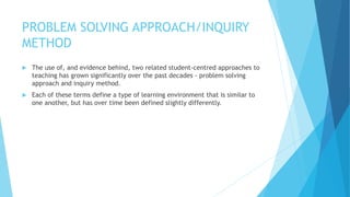 PROBLEM SOLVING APPROACH/INQUIRY
METHOD
 The use of, and evidence behind, two related student-centred approaches to
teaching has grown significantly over the past decades - problem solving
approach and inquiry method.
 Each of these terms define a type of learning environment that is similar to
one another, but has over time been defined slightly differently.
 