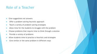 Role of a Teacher
 Give suggestions not answers
 Offer a problem solving heuristic approach
 Teach a variety of problem solving strategies
 Allow time for the students to struggle with the problem
 Choose problems that require time to think through a solution
 Provide a variety of problems
 Allow students time to practice a heuristic and strategies
 Give similar or the same problem in different ways
 