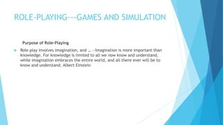 ROLE-PLAYING---GAMES AND SIMULATION
Purpose of Role-Playing
 Role play involves imagination, and … ―Imagination is more important than
knowledge. For knowledge is limited to all we now know and understand,
while imagination embraces the entire world, and all there ever will be to
know and understand. Albert Einstein
 