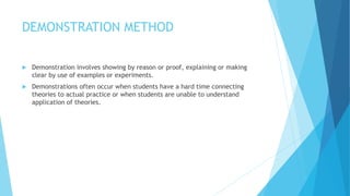 DEMONSTRATION METHOD
 Demonstration involves showing by reason or proof, explaining or making
clear by use of examples or experiments.
 Demonstrations often occur when students have a hard time connecting
theories to actual practice or when students are unable to understand
application of theories.
 