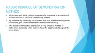 MAJOR PURPOSE OF DEMONSTRATION
METHOD
 When practical, allow trainees to repeat the procedure in a ―hands on‖
practice session to reinforce the learning process.
 By immediately correcting the trainees‘ mistakes and reinforcing proper
procedures, you can help them learn the task more quickly.
 The direct demonstration approach is a very effective method of
instruction, especially when trainees have the opportunity to repeat the
procedures.
 