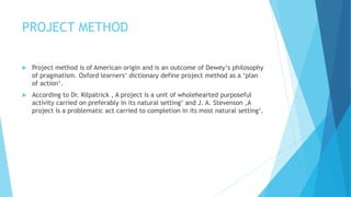 PROJECT METHOD
 Project method is of American origin and is an outcome of Dewey‘s philosophy
of pragmatism. Oxford learners‘ dictionary define project method as a ‘plan
of action‘.
 According to Dr. Kilpatrick , A project is a unit of wholehearted purposeful
activity carried on preferably in its natural setting‘ and J. A. Stevenson ,A
project is a problematic act carried to completion in its most natural setting‘.
 