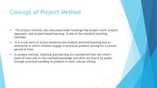 Concept of Project Method
 The project method, also discussed under headings like project work, project
approach, and project-based learning, is one of the standard teaching
methods.
 It is a sub-form of action-centered and student-directed learning and an
enterprise in which children engage in practical problem solving for a certain
period of time.
 In project method, teaching and learning are considered from the child‘s
point of view and in this method knowledge and skills are learnt by pupils
through practical handling of problem in their natural setting.
 
