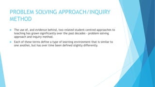 PROBLEM SOLVING APPROACH/INQUIRY
METHOD
 The use of, and evidence behind, two related student-centred approaches to
teaching has grown significantly over the past decades - problem solving
approach and inquiry method.
 Each of these terms define a type of learning environment that is similar to
one another, but has over time been defined slightly differently.
 