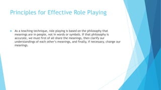 Principles for Effective Role Playing
 As a teaching technique, role playing is based on the philosophy that
meanings are in people, not in words or symbols. If that philosophy is
accurate, we must first of all share the meanings, then clarify our
understandings of each other‘s meanings, and finally, if necessary, change our
meanings.
 