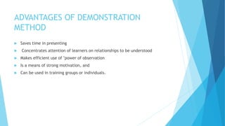 ADVANTAGES OF DEMONSTRATION
METHOD
 Saves time in presenting
 Concentrates attention of learners on relationships to be understood
 Makes efficient use of "power of observation
 Is a means of strong motivation, and
 Can be used in training groups or individuals.
 