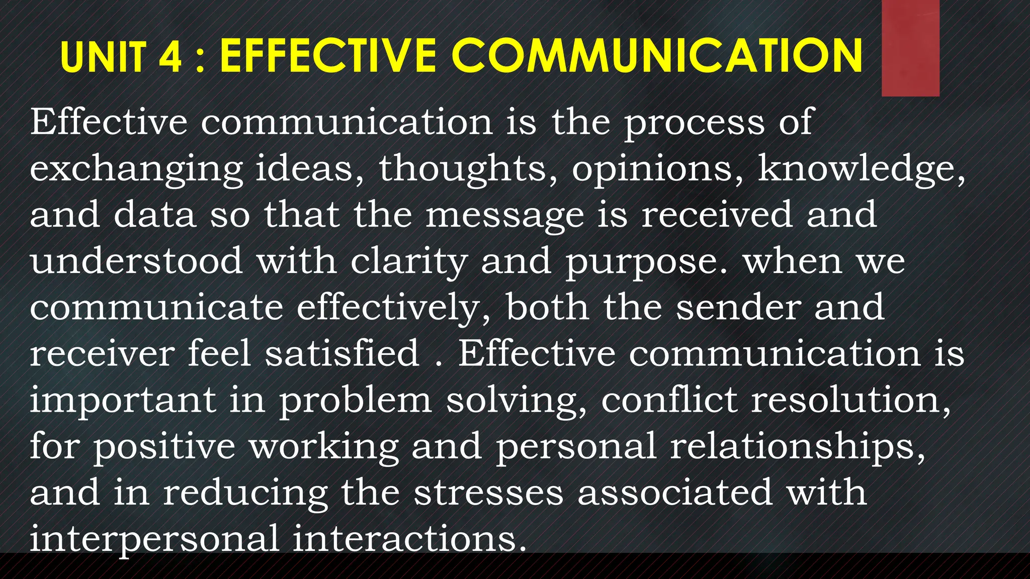 UNIT 4 : EFFECTIVE COMMUNICATION
Effective communication is the process of
exchanging ideas, thoughts, opinions, knowledge,
and data so that the message is received and
understood with clarity and purpose. when we
communicate effectively, both the sender and
receiver feel satisfied . Effective communication is
important in problem solving, conflict resolution,
for positive working and personal relationships,
and in reducing the stresses associated with
interpersonal interactions.
 