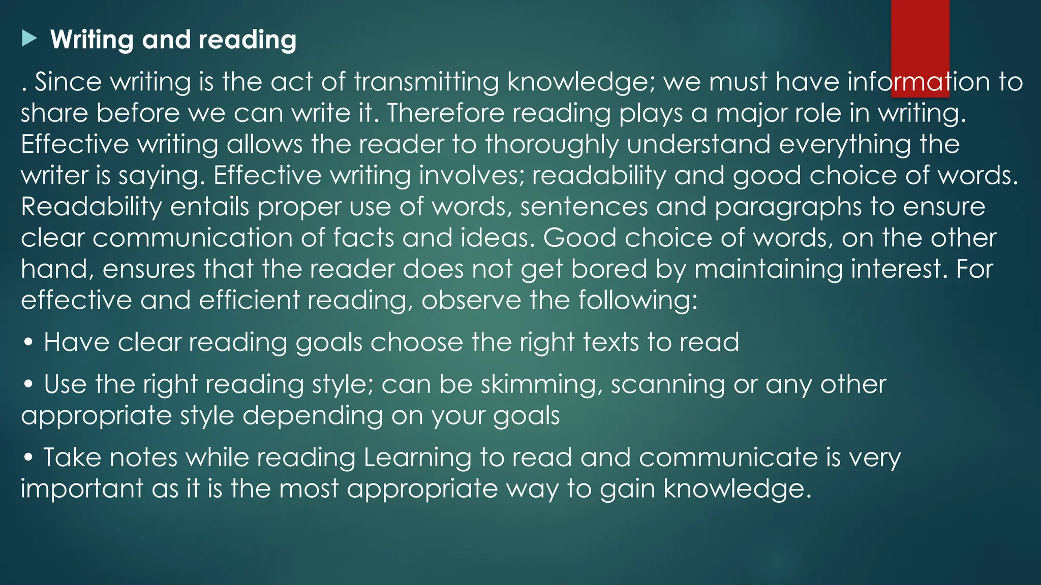  Writing and reading
. Since writing is the act of transmitting knowledge; we must have information to
share before we can write it. Therefore reading plays a major role in writing.
Effective writing allows the reader to thoroughly understand everything the
writer is saying. Effective writing involves; readability and good choice of words.
Readability entails proper use of words, sentences and paragraphs to ensure
clear communication of facts and ideas. Good choice of words, on the other
hand, ensures that the reader does not get bored by maintaining interest. For
effective and efficient reading, observe the following:
• Have clear reading goals choose the right texts to read
• Use the right reading style; can be skimming, scanning or any other
appropriate style depending on your goals
• Take notes while reading Learning to read and communicate is very
important as it is the most appropriate way to gain knowledge.
 
