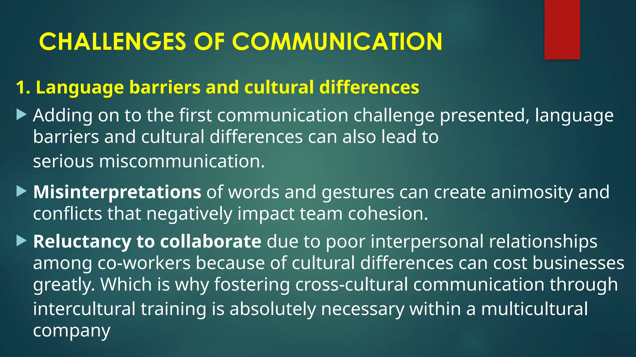 CHALLENGES OF COMMUNICATION
1. Language barriers and cultural differences
 Adding on to the first communication challenge presented, language
barriers and cultural differences can also lead to
serious miscommunication.
 Misinterpretations of words and gestures can create animosity and
conflicts that negatively impact team cohesion.
 Reluctancy to collaborate due to poor interpersonal relationships
among co-workers because of cultural differences can cost businesses
greatly. Which is why fostering cross-cultural communication through
intercultural training is absolutely necessary within a multicultural
company
 