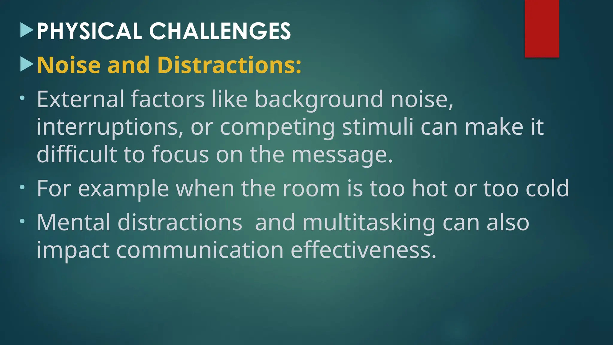 PHYSICAL CHALLENGES
Noise and Distractions:
• External factors like background noise,
interruptions, or competing stimuli can make it
difficult to focus on the message.
• For example when the room is too hot or too cold
• Mental distractions and multitasking can also
impact communication effectiveness.
 