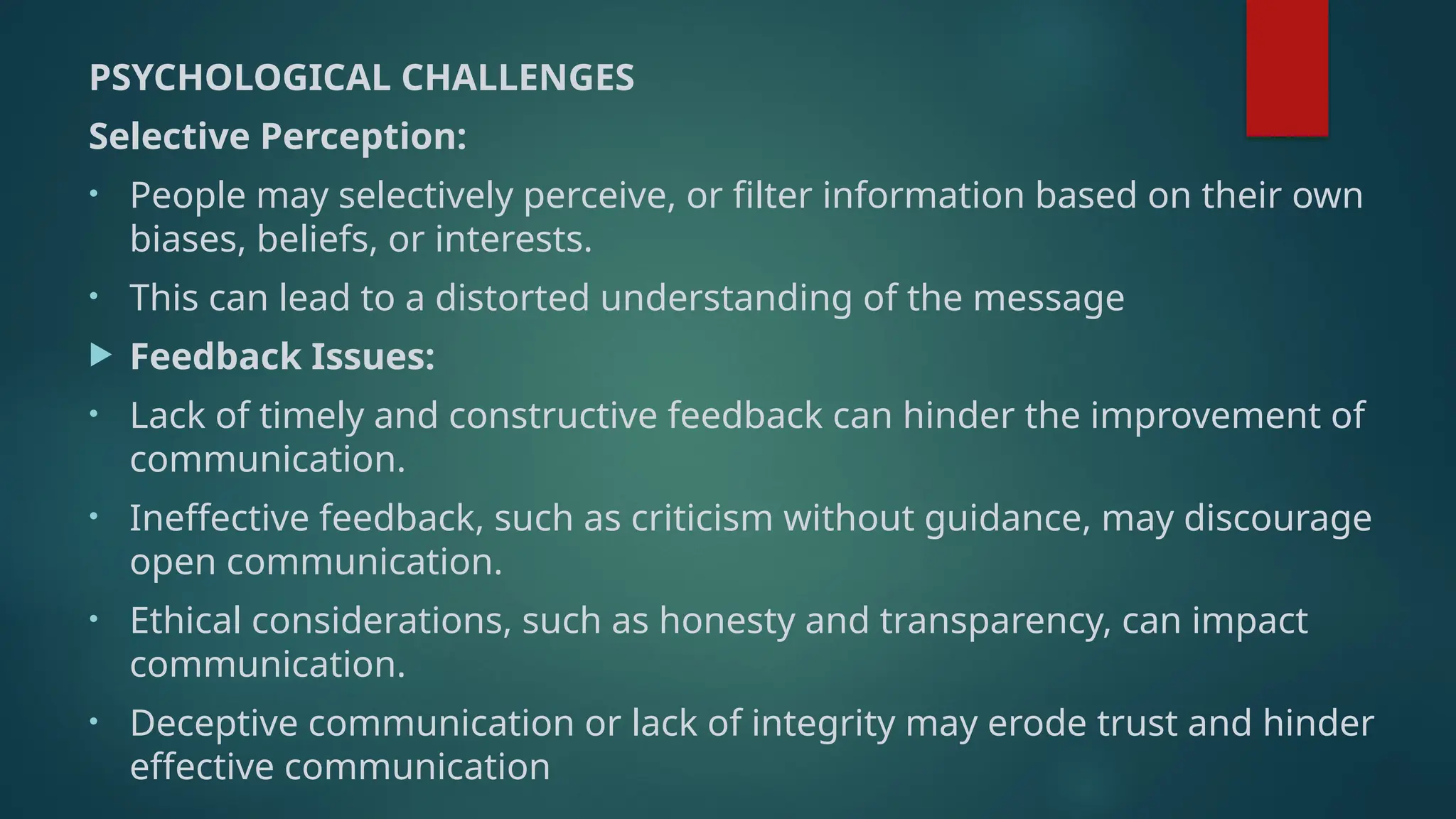 PSYCHOLOGICAL CHALLENGES
Selective Perception:
• People may selectively perceive, or filter information based on their own
biases, beliefs, or interests.
• This can lead to a distorted understanding of the message
 Feedback Issues:
• Lack of timely and constructive feedback can hinder the improvement of
communication.
• Ineffective feedback, such as criticism without guidance, may discourage
open communication.
• Ethical considerations, such as honesty and transparency, can impact
communication.
• Deceptive communication or lack of integrity may erode trust and hinder
effective communication
 