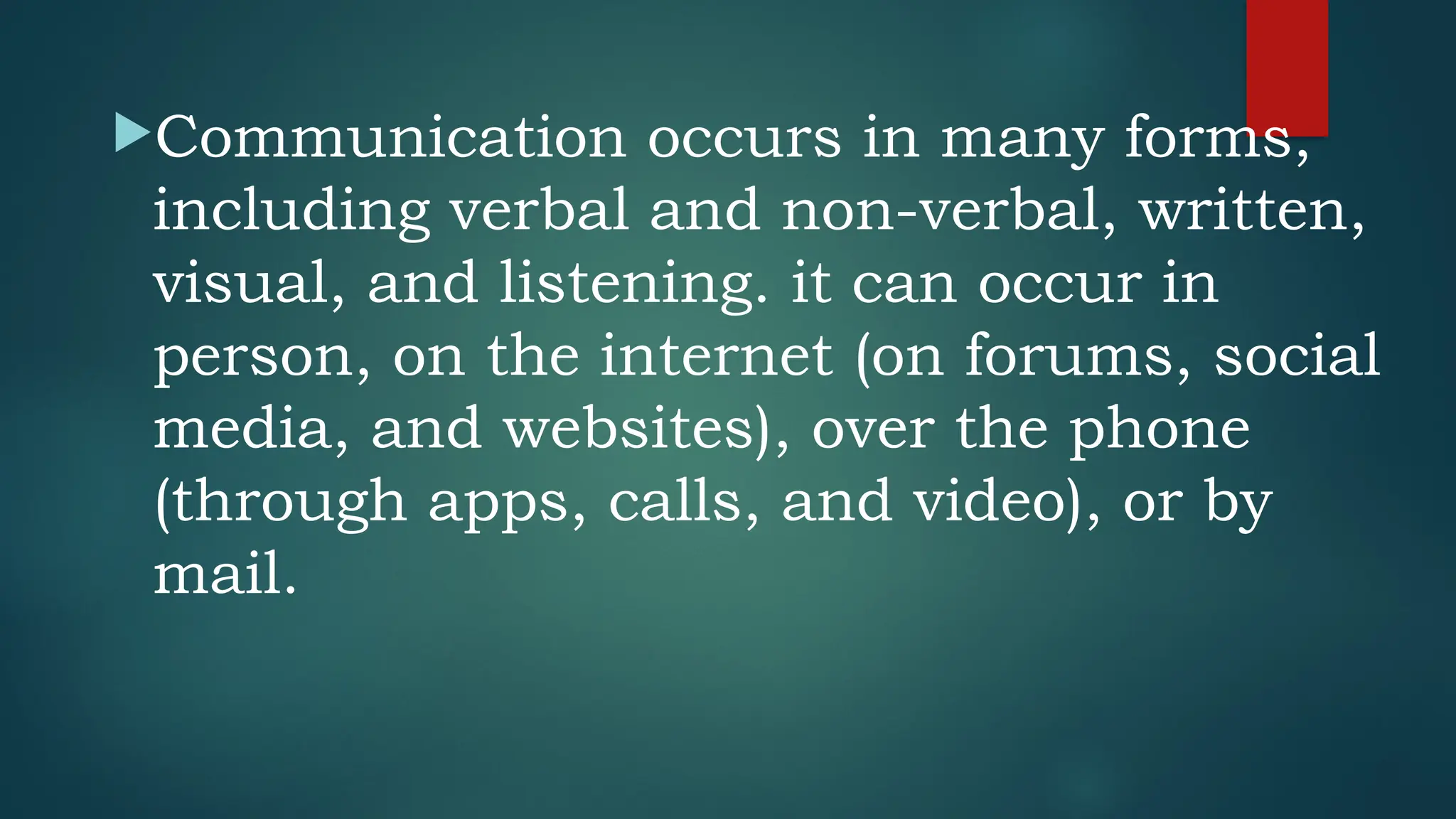 Communication occurs in many forms,
including verbal and non-verbal, written,
visual, and listening. it can occur in
person, on the internet (on forums, social
media, and websites), over the phone
(through apps, calls, and video), or by
mail.
 