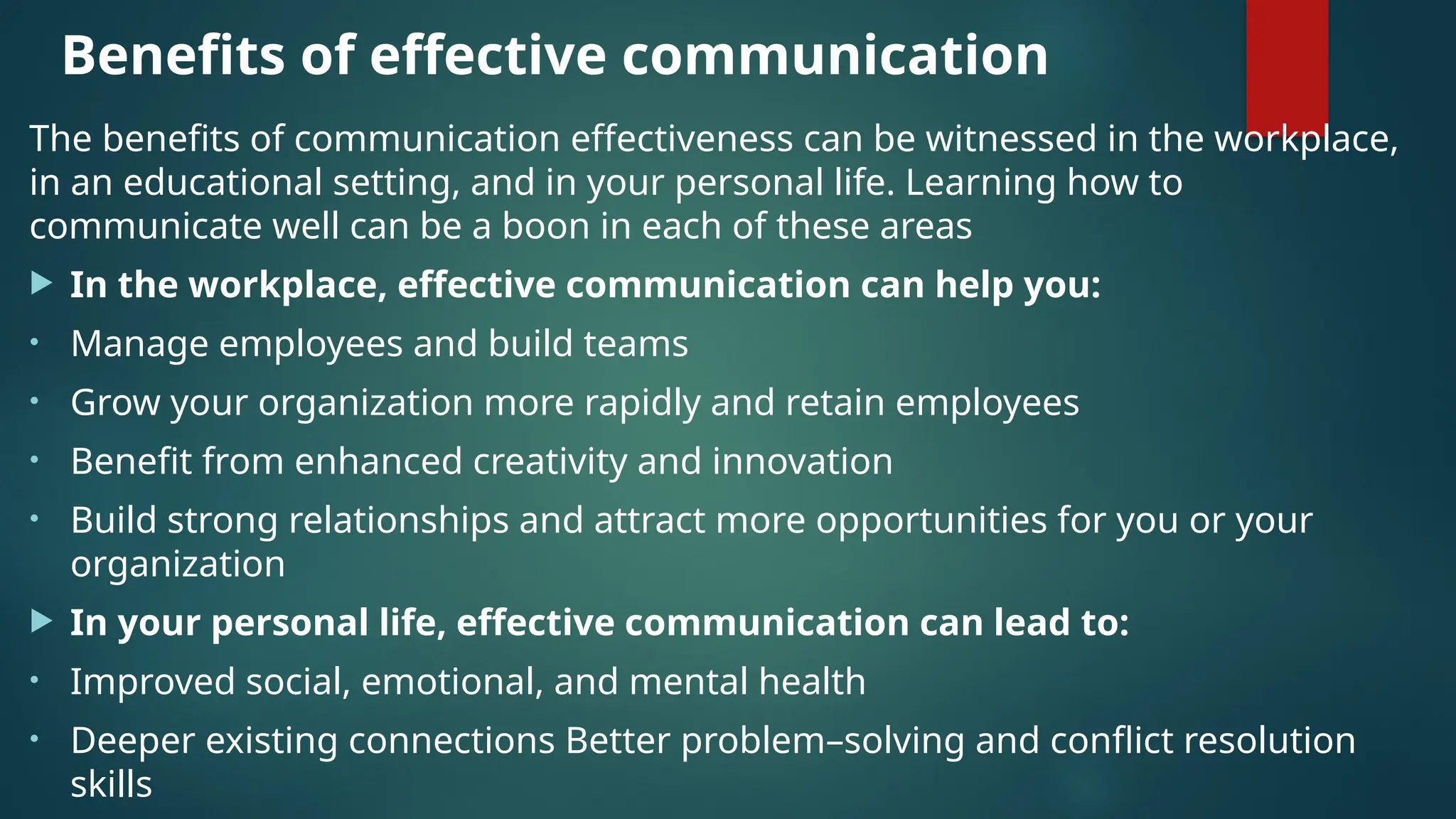 Benefits of effective communication
The benefits of communication effectiveness can be witnessed in the workplace,
in an educational setting, and in your personal life. Learning how to
communicate well can be a boon in each of these areas
 In the workplace, effective communication can help you:
• Manage employees and build teams
• Grow your organization more rapidly and retain employees
• Benefit from enhanced creativity and innovation
• Build strong relationships and attract more opportunities for you or your
organization
 In your personal life, effective communication can lead to:
• Improved social, emotional, and mental health
• Deeper existing connections Better problem–solving and conflict resolution
skills
 