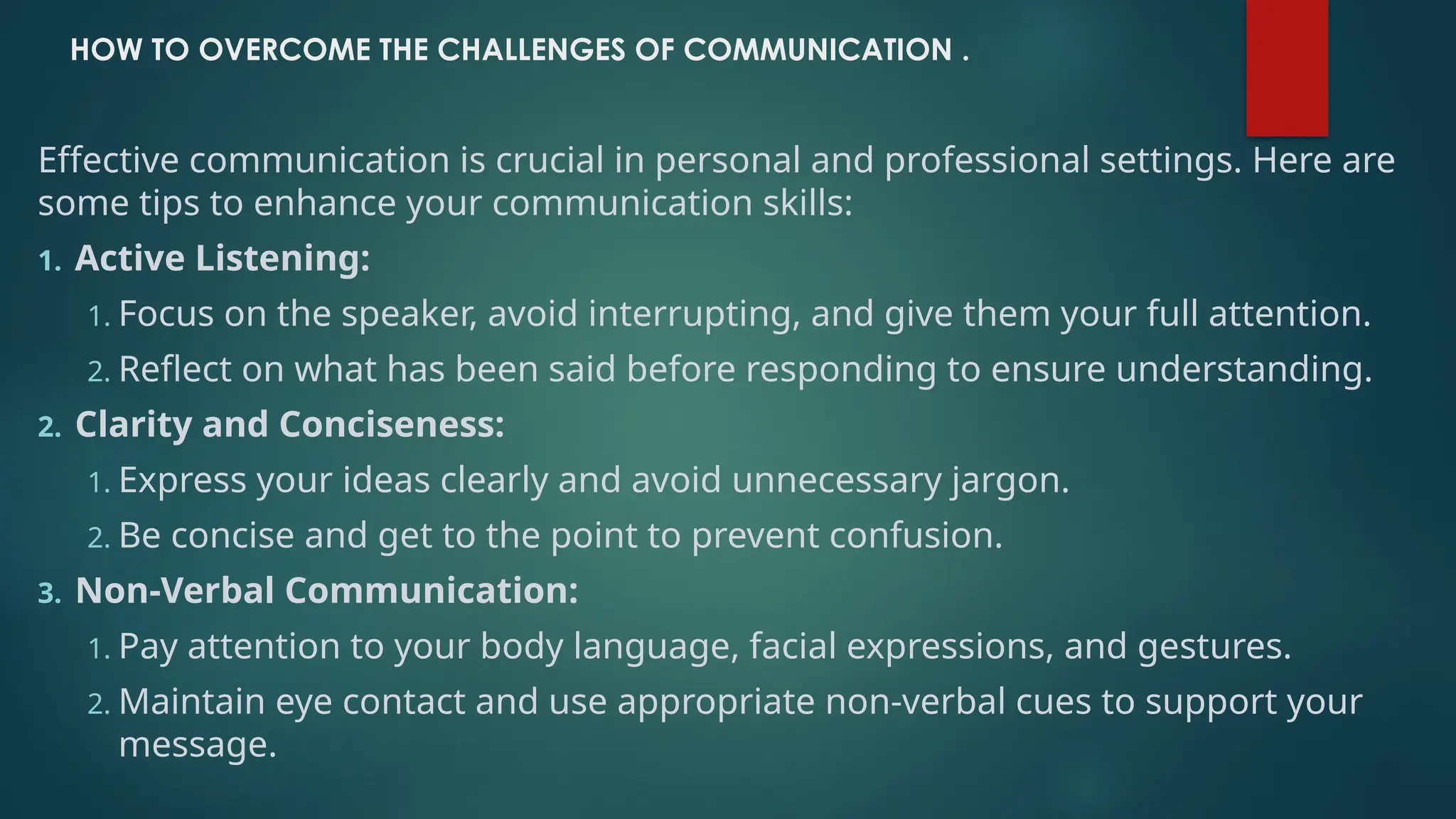 HOW TO OVERCOME THE CHALLENGES OF COMMUNICATION .
Effective communication is crucial in personal and professional settings. Here are
some tips to enhance your communication skills:
1. Active Listening:
1. Focus on the speaker, avoid interrupting, and give them your full attention.
2. Reflect on what has been said before responding to ensure understanding.
2. Clarity and Conciseness:
1. Express your ideas clearly and avoid unnecessary jargon.
2. Be concise and get to the point to prevent confusion.
3. Non-Verbal Communication:
1. Pay attention to your body language, facial expressions, and gestures.
2. Maintain eye contact and use appropriate non-verbal cues to support your
message.
 