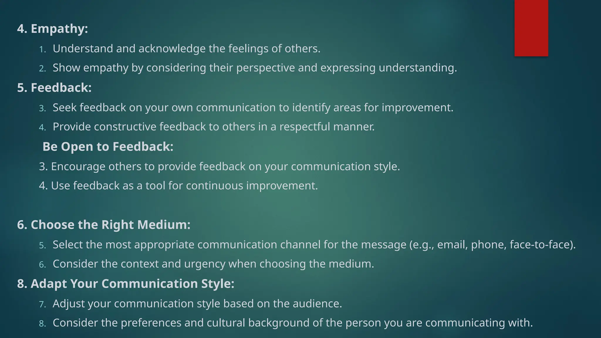 4. Empathy:
1. Understand and acknowledge the feelings of others.
2. Show empathy by considering their perspective and expressing understanding.
5. Feedback:
3. Seek feedback on your own communication to identify areas for improvement.
4. Provide constructive feedback to others in a respectful manner.
Be Open to Feedback:
3. Encourage others to provide feedback on your communication style.
4. Use feedback as a tool for continuous improvement.
6. Choose the Right Medium:
5. Select the most appropriate communication channel for the message (e.g., email, phone, face-to-face).
6. Consider the context and urgency when choosing the medium.
8. Adapt Your Communication Style:
7. Adjust your communication style based on the audience.
8. Consider the preferences and cultural background of the person you are communicating with.
 
